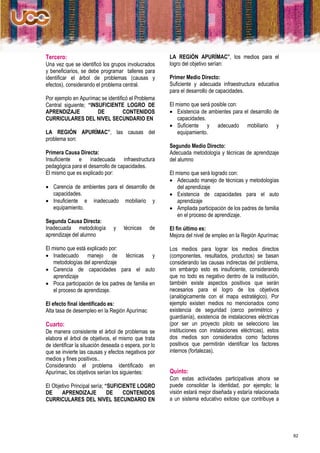 Tercero:                                               LA REGIÓN APURÍMAC”, los medios para el
Una vez que se identificó los grupos involucrados      logro del objetivo serían:
y beneficiarios, se debe programar talleres para
identificar el árbol de problemas (causas y            Primer Medio Directo:
efectos), considerando el problema central.            Suficiente y adecuada infraestructura educativa
                                                       para el desarrollo de capacidades.
Por ejemplo en Apurímac se identificó el Problema
Central siguiente; “INSUFICIENTE LOGRO DE              El mismo que será posible con:
APRENDIZAJE            DE          CONTENIDOS           Existencia de ambientes para el desarrollo de
CURRICULARES DEL NIVEL SECUNDARIO EN                      capacidades.
                                                        Suficiente y adecuado mobiliario y
LA REGIÓN APURÍMAC”, las causas del                       equipamiento.
problema son:
                                                       Segundo Medio Directo:
Primera Causa Directa:                                 Adecuada metodología y técnicas de aprendizaje
Insuficiente e inadecuada infraestructura              del alumno
pedagógica para el desarrollo de capacidades.
El mismo que es explicado por:                         El mismo que será logrado con:
                                                        Adecuado manejo de técnicas y metodologías
 Carencia de ambientes para el desarrollo de             del aprendizaje
  capacidades.                                          Existencia de capacidades para el auto
 Insuficiente e inadecuado mobiliario y                  aprendizaje
  equipamiento.                                         Ampliada participación de los padres de familia
                                                          en el proceso de aprendizaje.
Segunda Causa Directa:
Inadecuada metodología          y    técnicas    de    El fin último es:
aprendizaje del alumno                                 Mejora del nivel de empleo en la Región Apurímac

El mismo que está explicado por:                       Los medios para lograr los medios directos
 Inadecuado manejo de técnicas y                      (componentes, resultados, productos) se basan
   metodologías del aprendizaje                        considerando las causas indirectas del problema,
 Carencia de capacidades para el auto                 sin embargo esto es insuficiente, considerando
   aprendizaje                                         que no todo es negativo dentro de la institución,
 Poca participación de los padres de familia en       también existe aspectos positivos que serán
   el proceso de aprendizaje.                          necesarios para el logro de los objetivos
                                                       (analógicamente con el mapa estratégico). Por
El efecto final identificado es:                       ejemplo existen medios no mencionados como
Alta tasa de desempleo en la Región Apurímac           existencia de seguridad (cerco perimétrico y
                                                       guardianía), existencia de instalaciones eléctricas
Cuarto:                                                (por ser un proyecto piloto se selecciono las
De manera consistente el árbol de problemas se         instituciones con instalaciones eléctricas), estos
elabora el árbol de objetivos, el mismo que trata      dos medios son considerados como factores
de identificar la situación deseada o espera, por lo   positivos que permitirán identificar los factores
que se invierte las causas y efectos negativos por     internos (fortalezas).
medios y fines positivos..
Considerando el problema identificado en
Apurímac, los objetivos serían los siguientes:         Quinto:
                                                       Con estas actividades participativas ahora se
El Objetivo Principal sería; “SUFICIENTE LOGRO         puede consolidar la identidad, por ejemplo; la
DE     APRENDIZAJE            DE    CONTENIDOS         visión estará mejor diseñada y estaría relacionada
CURRICULARES DEL NIVEL SECUNDARIO EN                   a un sistema educativo exitoso que contribuye a




                                                                                                             82
 