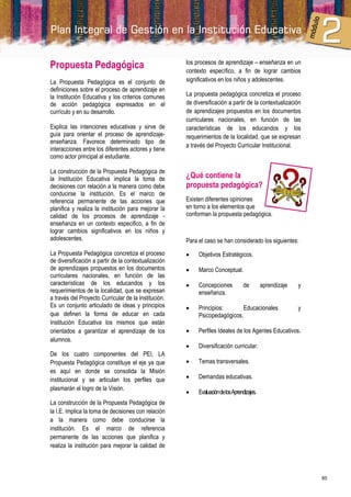 Propuesta Pedagógica                                  los procesos de aprendizaje – enseñanza en un
                                                      contexto específico, a fin de lograr cambios
La Propuesta Pedagógica es el conjunto de             significativos en los niños y adolescentes.
definiciones sobre el proceso de aprendizaje en
la Institución Educativa y los criterios comunes      La propuesta pedagógica concretiza el proceso
de acción pedagógica expresados en el                 de diversificación a partir de la contextualización
currículo y en su desarrollo.                         de aprendizajes propuestos en los documentos
                                                      curriculares nacionales, en función de las
Explica las intenciones educativas y sirve de         características de los educandos y los
guía para orientar el proceso de aprendizaje-         requerimientos de la localidad, que se expresan
enseñanza. Favorece determinado tipo de
                                                      a través del Proyecto Curricular Institucional.
interacciones entre los diferentes actores y tiene
como actor principal al estudiante.

La construcción de la Propuesta Pedagógica de
la Institución Educativa implica la toma de           ¿Qué contiene la
decisiones con relación a la manera como debe         propuesta pedagógica?
conducirse la institución. Es el marco de
referencia permanente de las acciones que             Existen diferentes opiniones
planifica y realiza la institución para mejorar la    en torno a los elementos que
calidad de los procesos de aprendizaje -              conforman la propuesta pedagógica.
enseñanza en un contexto especifico, a fin de
lograr cambios significativos en los niños y
adolescentes.                                         Para el caso se han considerado los siguientes:
La Propuesta Pedagógica concretiza el proceso             Objetivos Estratégicos.
de diversificación a partir de la contextualización
de aprendizajes propuestos en los documentos              Marco Conceptual.
curriculares nacionales, en función de las
características de los educandos y los                    Concepciones           de         aprendizaje   y
requerimientos de la localidad, que se expresan            enseñanza.
a través del Proyecto Curricular de la Institución.
Es un conjunto articulado de ideas y principios           Principios:       Educacionales                 y
que definen la forma de educar en cada                     Psicopedagógicos.
Institución Educativa los mismos que están
orientados a garantizar el aprendizaje de los             Perfiles Ideales de los Agentes Educativos.
alumnos.
                                                          Diversificación curricular.
De los cuatro componentes del PEI, LA
Propuesta Pedagógica constituye el eje ya que             Temas transversales.
es aquí en donde se consolida la Misión
institucional y se articulan los perfiles que             Demandas educativas.
plasmarán el logro de la Visión.
                                                          Evaluación de los Aprendizajes.
La construcción de la Propuesta Pedagógica de
la I.E. implica la toma de decisiones con relación
a la manera como debe conducirse la
institución. Es el marco de referencia
permanente de las acciones que planifica y
realiza la institución para mejorar la calidad de



                                                                                                               85
 