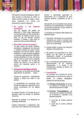 Para diseñar la propuesta pedagógica, luego de    próximo o aprendizajes potenciales se
haber asumido el compromiso de cambio, se         desenvuelven con la intervención de otras
deberá conformar equipos de trabajo y asumir      personas (docentes, compañeros de aula y
tareas específicas, las mismas que                otros).
presentamos a modo de sugerencia:                 Debe permitir que los estudiantes sean capaces
                                                  de descubrir sus potencialidades y limitaciones
 En     cuanto       a     los     objetivos     en el proceso de aprender, es decir, ejercitar el
  estratégicos:                                   proceso de metacognición.
   Que son producto del análisis del
   diagnóstico y FODA, deben seleccionarse        La concepción de enseñanza debe destacar los
   los mas pertinentes con este componente y      siguientes rasgos:
   transcribirse. No debemos olvidar que son
   estos los que nos permiten visualizar           Intervención intencionada de comunicación
   resultados a mediano y largo plazo en            compartida que realiza el educador para
   cuanto a la visión y misión institucional.       potenciar las operaciones y capacidades del
                                                    alumno en su aprendizaje.
 Para diseñar el marco conceptual:
   Se debe analizar las teorías filosóficas,
                                                   Actividad dirigida a generar una interacción
   psicológicas y pedagógicas más relevantes
                                                    dialógica con los estudiantes.
   y considerar aquellas que desde nuestra
   perspectiva nos permita obtener mejores
   resultados en nuestro quehacer pedagógico       Rol docente como generador de un clima
   y contribuyan significativamente a dinamizar     afectivo que sea capaz de compartir,
   nuestras actividades en el aula. Las teorías     fundamentar y facilitar la comunicación
   que den forma a nuestro marco conceptual         entre el conocimiento y el alumno.
   deben ser coherentes con el perfil del
   maestro que tenemos y con el perfil del         Dar a los estudiantes oportunidades para el
   alumno que deseamos aportar a la                 desenvolvimiento de las relaciones
   sociedad.                                        interpersonales y el acceso a las
                                                    manifestaciones culturales en relación con
 Concepciones de aprendizaje y enseñanza           su entorno social.
   En este marco, la concepción de aprendizaje
   debe destacar los siguientes     rasgos:        Los principios:
                                                     Los principios son el conjunto de normas
   Proceso de construcción y reconstrucción          fundamentales en función de las cuales se
   cognitiva y afectiva que realiza el que           diseñan los procesos pedagógicos,
   aprende.                                          pudiendo ser estos de dos tipos:
   La significatividad del aprendizaje como            a) Principios educacionales, los mismos
   proceso de integración y organización de los           que deberán ser tomados de la Ley
   nuevos conocimientos con los saberes                   General de Educación N° 28044.
   previos.
                                                       b) Principios Psicopedagógicos, los
Su carácter funcional, en el sentido de que lo            mismos que se sustentan en la filosofía
aprendido puede ser utilizado en diferentes               de la educación y responden a las
situaciones.                                              siguientes preguntas:

Desarrollo de aptitudes y la adquisición de                ¿Qué tipo de hombre queremos
estrategias intelectuales.                                  formar?
                                                           ¿Qué tipo de alumno debemos
Carácter interpersonal e intrapersonal. Esto                formar?
quiere decir que la llamada zona de desarrollo



                                                                                                      86
 