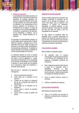  Sistema de evaluación                              CONCEPTO DE EVALUACIÓN
  La concretización del sistema educativo a la
  realidad se hace a través de las instituciones     Frente al modelo tradicional de evaluación, que
  educativas en contextos diferentes, con            considera únicamente la evaluación de los
  alumnos y profesores diferentes. De ahí que        alumnos, hoy el concepto de evaluación es
  se haga necesario que cada centro adecúe           mucho más amplio, pues se extiende a los
  la enseñanza a las características de sus          profesores, al proceso de enseñanza-
  alumnos, apelando a la autonomía y la              aprendizaje, al contexto educativo y a los
  normatividad que el sistema le otorga. Se          procesos de gestión. Todos ellos son variables
  constituye, así, en la entidad responsable de      que hay que tener en cuenta y que son
  la formación y preparación de las personas,        susceptibles de ser evaluadas.
  de las expectativas y confianza que la
  sociedad y las familias depositan en su            En este sentido, la evaluación debe ser
  quehacer.                                          entendida como un proceso permanente de
                                                     obtención de información que permita emitir un
En respuesta a la responsabilidad otorgada, los      juicio de valor y tomar decisiones para reorientar
centros deben aspirar continuamente a mejorar        y retroalimentar las acciones que favorezcan la
todos los procesos y resultados que en él se         calidad de la enseñanza- aprendizaje.
desarrollen. Para tal fin, deben de evaluar sus
acciones a fin de saber si están respondiendo a
las expectativas generadas por la sociedad, al       EVALUACIÓN A ALUMNOS
sistema educativo y las familias e identificar los
avances del aprendizaje de los alumnos.              Debe considerar los siguientes rasgos:

La evaluación aparece así como un proceso                Ser entendida como un proceso
necesario para el progreso continuo de la vida            autorregulador del aprendizaje que permita
del centro y para su adaptación a nuevas                  a los alumnos ser conscientes de sus
circunstancias respondiendo a las necesidades             progresos y dificultades, orientando sus
de los alumnos, de las familias y de la sociedad          actuaciones.
en general, al mismo tiempo que una garantía
de la permanente mejora del rendimiento y                Estar integrada al quehacer diario del aula
formación de los alumnos.                                 a través de la evaluación inicial o
                                                          diagnóstica,     procesual      y     final,
Esto nos lleva a responder a las siguientes               convirtiéndose en un punto de referencia
interrogantes:                                            para la corrección y mejora del aprendizaje
                                                          y la adopción de medidas de refuerzo.
    ¿Qué se entiende por evaluación?
    ¿Cómo debe ser la evaluación de los                 Tener un carácter formativo, continuo y
     alumnos?                                             orientador.
    ¿Cuáles son los criterios de evaluación
     que se van a considerar para evaluar los            Criterios e indicadores de evaluación.
     aprendizajes?
    ¿Cómo debe ser la evaluación de los
     profesores?                                     EVALUACIÓN DE DOCENTES
    ¿Cómo vamos a evaluar los procesos
     educativos?                                     Debe destacar los siguientes rasgos:
    ¿Cómo vamos a evaluar la gestión del
     centro?                                             Tener un fin formativo que provoque la
                                                          reflexión y la motivación para la mejora de
                                                          la enseñanza.




                                                                                                          88
 