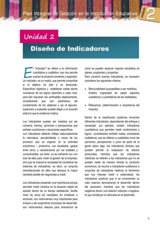 Unidad 2
       Diseño de Indicadores



E
          l “Indicador" se refiere a la información     cómo se pueden alcanzar mejores resultados en
          cuantitativa y cualitativa, que nos permite   planes, programas y proyectos.
          evaluar la situación existente y esperada.    Para construir buenos indicadores, es necesario
Un indicador, es un medio, que permite comprobar        considerar los siguientes criterios
si el objetivo ha sido o no alcanzado.
Especifican objetivos y establecen metas dando           Mensurabilidad (susceptibles a ser medidos).
constancia de los logros obtenidos a cada nivel,           Análisis (capacidad de captar aspectos
para ello requieren ser verificables objetivamente,        cualitativos o cuantitativos de las realidades).
considerando que son parámetros del
cumplimiento de los objetivos y así el ejecutor,         Relevancia: (determinación e importancia del
supervisor y evaluador pueden llegar a un acuerdo          impacto).
sobre lo que la evidencia implica.
                                                        Dentro de la clasificación podemos encontrar
Los Indicadores pueden ser medidos por ser              diferentes indicadores, dependiendo del enfoque y
números, hechos, opiniones o percepciones que           necesidad, por ejemplo, existen indicadores
señalen condiciones o situaciones específicas.          cuantitativos que permiten medir rendimientos y
Los indicadores deberán reflejar adecuadamente          logros considerados también metas; indicadores
la naturaleza, peculiaridades y nexos de los            cualitativos, que se refieren a cualidades como las
procesos que se originan en la actividad                opiniones, percepciones o juicio de parte de la
económica – productiva, sus resultados, gastos          gente sobre algo; los indicadores directos que
entre otros, y caracterizarse por ser estables y        pueden permitir la evaluación de efectos
comprensibles, por tanto, no es suficiente con uno      producidos; mientras que los indicadores
solo de ellos para medir la gestión de la empresa,      indirectos se refieren a los indicadores que no se
sino que se impone la necesidad de considerar los       pueden medir de manera directa la condición
sistemas de indicadores, es decir, un conjunto          económica, se recurre a indicadores sustitutivos o
interrelacionado de ellos que abarque la mayor          conjuntos de indicadores relativos al fenómeno
cantidad posible de magnitudes a medir.                 que nos interesa medir o sistematizar; los
                                                        indicadores positivos que si se incrementan su
Los indicadores presentan una importancia porque        valor estarían demostrando el desarrollo dentro
permiten medir cambios en la situación objeto de        del escenario; mientras que los indicadores
estudio dentro de un tiempo establecido, facilita       negativos tienen una relación indirecta o negativa,
mirar de cerca los resultados de iniciativas o          lo que constituye un retroceso en el desarrollo.
acciones, son instrumentos muy importantes para
evaluar y dar surgimiento al proceso de desarrollo,
son instrumentos valiosos para orientarnos de


                                                                                                              9
 