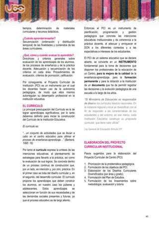 tiempos,      determinación     de      materiales    Entonces el PCI es un instrumento de
curriculares y recursos didácticos.                   planificación,    programación      y     gestión
                                                      pedagógica que concreta las intenciones
¿Cuándo aprender/enseñar?
                                                      educativas institucionales y da coherencia a la
Secuenciación (ordenación y distribución
temporal) de las finalidades y contenidos de las      práctica docente, al adecuar y enriquecer el
áreas curriculares.                                   DCN a los diferentes contextos y a las
                                                      expectativas e intereses de los estudiantes.
¿Qué, cómo y cuándo evaluar lo aprendido?
Directrices y criterios generales sobre               El PCI de un sistema educativo que se declare
evaluación de los aprendizajes de los alumnos,        abierto, se convierte en un INSTRUMENTO
de los procesos de enseñanza y de la práctica         fundamental para la toma de decisiones que
docente. Adecuación y secuenciación de los            disponen los profesionales de la educación de
criterios en cada área. Procedimientos de             un Centro, para la mejora de la calidad de la
evaluación, criterios de promoción, calificación.
                                                      enseñanza-aprendizaje, para la formación
Por consiguiente, el Proyecto Curricular de           permanente y para la dotación a la Institución
Institución (PCI) es un instrumento por el cual       de un documento que ha de permitir registrar
los docentes hacen uso de la autonomía                las decisiones y la evolución pedagógica de una
pedagógica, de modo que ellos mismos                  escuela a lo largo de los años.
autorregulan su desempeño profesional en la
institución educativa.                                “El Ministerio de Educación es responsable
                                                      de diseñar los currículos básicos nacionales. En
EL CURRICULO                                          la instancia regional y local se diversifican con el
La principal preocupación del Currículo es la de
                                                      fin de responder a las características de los
lograr aprendizajes significativos, por lo tanto
debemos definirlo para iniciar la construcción        estudiantes y del entorno; en ese marco, cada
del Currículo de la Institución Educativa.            Institución Educativa construye su propuesta
                                                      curricular, que tiene valor oficial”.
El currículo es:
                                                      Ley General de Educación Artículo 33º.
“…un conjunto de actividades que se llevan a
cabo en el centro educativo para ultimar el
proceso de enseñanza-aprendizaje…” (Barberá,
1995: 16)                                             ELABORACIÓN DEL PROYECTO
                                                      CURRICULAR INSTITUCIONAL
Por tanto el currículo expresa la síntesis de las
intenciones educativas, el planteamiento de           Pasos sugeridos para la elaboración del
estrategias para llevarlo a la práctica, así como     Proyecto Curricular de Centro (PCI):
la evaluación de sus logros. Se concreta dentro
de un proceso continuo de construcción que,           1. Priorización de la problemática pedagógica.
                                                      2. Formulación de los objetivos del PCI.
por un lado, es intención y, por otro, práctica. En   3. Elaboración de los Diseños Curriculares
el primer caso se trata del diseño curricular y, en      Diversificados (por área y grado).
el segundo, del desarrollo curricular. El currículo   4. Formulación del Plan de Estudios.
propone los aprendizajes que deben construir          5. Formulación de los lineamientos sobre
los alumnos, en nuestro caso los púberes y               metodología, evaluación y tutoría
adolescentes.      Estos      aprendizajes       se
seleccionan en función de sus necesidades y de
las demandas sociales presentes y futuras, ya
que el proceso educativo es de largo aliento.




                                                                                                             90
 