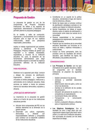 Propuesta de Gestión                                 Constituirse en un soporte de la política
                                                      educativa, orientándola al logro del máximo
                                                      nivel de eficiencia y eficacia.
La propuesta de gestión es uno de los                Sentar las bases para un proceso continuo
componentes      del     Proyecto    Educativo        de planificación estratégica centrada en los
Institucional. Se refiere a los aspectos de           sujetos que integran la institución educativa.
organización, administración y financieros que       Aportar lineamientos de trabajo al equipo
permiten plasmar la propuesta pedagógica.             directivo sobre el sistema de participación y
                                                      comunicación entre todos los actores de la
Es el modelo y estilo de conducción,                  comunidad.
organización y funcionamiento de la institución      Generar sostenibilidad a los procesos
educativa para el logro de sus objetivos              pedagógicos de mejoramiento continuo de la
institucionales, desde     una     perspectiva        calidad educativa.
responsable y democrática.                           Propiciar que los miembros de la comunidad
                                                      educativa desarrollen sus funciones en el
Implica un trabajo organizacional que sostiene,       marco de metas y objetivos individuales e
dinamiza y operativiza          la Propuesta
                                                      institucionales.
Pedagógica. Propone modelos de gestión que
                                                     Evaluar en forma permanente, tanto los
respondan a la realidad, necesidades,
                                                      procesos como los resultados del servicio
expectativas y recursos de la institución
                                                      educativo, para identificar los logros, las
educativa. Es, pues, la aplicación de las
                                                      dificultades y las posibles soluciones.
herramientas administrativas para elegir
oportunidades respecto a concretar los objetivos
                                                    CONSIDERACIONES
previamente definidos de la Institución
Educativa.
                                                     Los Principios de Gestión; son los ejes
                                                      orientadores de la gestión educativa y deben
PARA RECORDAR...
                                                      ser congruentes con la identidad
Gestionar es la capacidad para dirigir, conducir      institucional, se proponen los siguientes
                                                      principios:
y delegar los procesos de planificación,
organización,    dirección      y    seguimiento       - Gestión centrada en los alumnos.
vinculados al ámbito pedagógico, institucional y       - Jerarquía y autoridad claramente
administrativo de la institución educativa. Estas        definidas.
acciones se realizan a través de procesos              - Determinación clara de quién y cómo se
internos de naturaleza democrática, equitativa y         toman las decisiones.
                                                       - Claridad en la definición de los canales
eficiente.
                                                         de participación.
                                                       - Ubicación del personal de acuerdo a su
¿POR QUÉ ES IMPORTANTE?
                                                         competencia y/o especialización.
                                                       - Coordinación fluida y bien definida.
La importancia de la propuesta de gestión
                                                       - Transparencia        y      comunicación
radica en el hecho de que en las instituciones           permanente.
educativas permite:                                    - Control y evaluación eficaces y eficientes
                                                         para un mejoramiento continuo.
 Articular otros componentes del PEI con los
  distintos elementos de la dimensión de la
                                                     Los Objetivos Estratégicos; Son el
  gestión escolar
                                                      resultado de corto o largo plazo que una
 Desarrollar una cultura organizativa,               organización espera lograr para hacer real la
  democrática         y      eficiente     con        misión y la visión de la institución educativa.
  responsabilidades definidas y compartidas           Son enunciados de acuerdo con las áreas
  para contribuir con el desarrollo cualitativo       específicas de trabajo.
  de las instituciones educativas.




                                                                                                        91
 