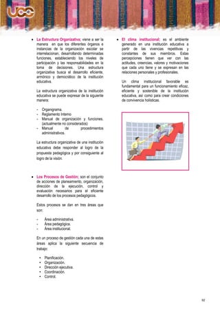  La Estructura Organizativa; viene a ser la        El clima institucional; es el ambiente
  manera en que los diferentes órganos e             generado en una institución educativa a
  instancias de la organización escolar se           partir de las vivencias repetitivas y
  interrelacionan, desarrollando determinadas        constantes de sus miembros. Estas
  funciones, estableciendo los niveles de            percepciones tienen que ver con las
  participación y las responsabilidades en la        actitudes, creencias, valores y motivaciones
  toma de decisiones. Una estructura                 que cada uno tiene y se expresan en las
  organizativa busca el desarrollo eficiente,        relaciones personales y profesionales.
  armónico y democrático de la institución
  educativa.                                          Un clima institucional favorable es
                                                      fundamental para un funcionamiento eficaz,
   La estructura organizativa de la institución       eficiente y sostenible de la institución
   educativa se puede expresar de la siguiente        educativa, así como para crear condiciones
   manera:                                            de convivencia holísticas.

   - Organigrama.
   - Reglamento Interno
   - Manual de organización y funciones.
     (actualmente no considerados)
   - Manual          de       procedimientos
     administrativos.

   La estructura organizativa de una institución
   educativa debe responder al logro de la
   propuesta pedagógica y por consiguiente al
   logro de la visión.



 Los Procesos de Gestión; son el conjunto
  de acciones de planeamiento, organización,
  dirección de la ejecución, control y
  evaluación necesarios para el eficiente
  desarrollo de los procesos pedagógicos.

   Estos procesos se dan en tres áreas que
   son:

   -       Área administrativa.
   -       Área pedagógica.
   -       Área institucional.

   En un proceso de gestión cada una de estas
   áreas aplica la siguiente secuencia de
   trabajo:

       •   Planificación.
       •   Organización.
       •   Dirección ejecutiva.
       •   Coordinación.
       •   Control.




                                                                                                    92
 