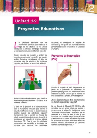 Unidad 10

      Proyectos Educativos



L
       os proyectos educativos son los                educativas, le corresponde un proyecto de
       instrumentos operativos para coadyuvar al      innovación y este puede ser financiado también
       logro de los objetivos de los planes           por fuentes especiales del Ministerio de Educación
estratégicos, en este caso del PEI por tratarse de    (FONDEP).
un plan para la institución (mal llamado proyecto)

Existen proyectos de inversión y también los
conocidos proyectos de innovación, que pueden
                                                      Proyectos de Innovación
también formularse considerando el árbol de           (PIN)
problemas, para dar solución a los problemas
concretos que afectar a un sector de la población.




                                                      Cuando el proyecto se ideó, seguramente se
                                                      pensó en la posibilidad de transformar un
                                                      problema pedagógico en una potencialidad de la
                                                      institución educativa. Una vez que el proyecto ha
                                                      sido seleccionado y ganador, ahora toca pensar:
Aplicación del Árbol de Problemas, para Identificar
Aspectos Negativos que Afectan a un Sector de la      ¿Cómo alcanzar el sueño de la transformación
Población Educativa.                                  mediante la ejecución del proyecto?

El taller con la aplicación de la técnica lluvia de   La Ley General de Educación Nº 28044 ha sido
idea, es nuevamente adecuada para elaborar el         concebida con un amplio criterio del sentido y
proyecto, la diferencia radica en las actividades a   contenidos de la educación, definiéndola como
ejecutar; cuando las actividades requieren            “un proceso de aprendizaje y enseñanza que se
financiamiento total o parcial con fondos del         desarrolla a lo largo de toda la vida y que
estado para actividades de inversión (temporal) le    contribuye a la formación integral de las personas
corresponde un proyecto de inversión pública          y la sociedad en su función educadora. Rige todas
denominado PIP. Para el caso de actividades           las actividades educativas realizadas dentro del
permanentes que permitirán la innovación de           territorio nacional, desarrolladas por personas
procesos que mejorarán las actividades                naturales o jurídicas o privadas... “



                                                                                                           93
 