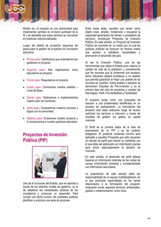 Mirado así, el proyecto es una oportunidad para      Entre todas éstas, aquellas que tienen como
implementar cambios en el diario quehacer de la      objeto crear, ampliar, modernizar o recuperar la
IE y es deseable que estos cambios se conviertan     capacidad generadora de bienes o prestadora de
en prácticas institucionalizadas.                    servicios, constituyen Proyectos de Inversión
                                                     Pública. En este sentido, un Proyecto de Inversión
Luego del diseño de proyectos seguimos los           Pública se convierte en un medio por el cual las
pasos para la gestión de proyectos de innovación     políticas públicas se traducen en hechos reales
educativa:                                           que ayudan a satisfacer necesidades y
                                                     promueven el desarrollo del país.
 Primer paso: Clarificamos que entendemos por
  gestionar un proyecto.                             Al ser la Inversión Pública, una de las
                                                     herramientas que utiliza el Estado para mejorar la
 Segundo paso: Nos organizamos como                 calidad de vida de la población y considerando
  ejecutamos el proyecto.                            que los recursos que la componen son escasos;
                                                     dicha utilización deberá someterse a un análisis
 Tercer paso: Reajustamos el proyecto.              que permita garantizar el mejor uso posible de los
                                                     recursos en cuestión. Estos análisis o estudios se
 Cuarto paso: Conocemos nuestra realidad –          denominan Estudios de Pre-inversión y es la
  Linea de Base.                                     primera fase del ciclo de proyectos y constan de
                                                     tres etapas: Perfil, Pre-factibilidad y Factibilidad.
 Quinto paso: Elaboramos e implementamos
  nuestro plan de monitoreo.                         El proyecto surge como una propuesta de
                                                     solución a una problemática identificada en un
 Sexto paso: Compartimos nuestros avances y         proceso de planeamiento. La formulación del
  logros con la comunidad.                           proyecto sólo debe realizarse luego de buscar
                                                     optimizar los servicios a intervenir a través de
 Séptimo paso: Evaluamos nuestro proyecto y         medidas de gestión y/o gastos de capital
  lo incorporamos a nuestro quehacer educativo.      menores.

                                                     El Perfil es la primera etapa de la fase de
                                                     preinversión de un PIP y es de carácter
Proyectos de Inversión                               obligatorio. El presente contenido mínimo será
                                                     aplicable a aquellos Proyectos que sólo requieren
Pública (PIP)                                        un estudio de perfil para decidir su viabilidad, por
                                                     lo que debe ser elaborado con información precisa
                                                     para tomar adecuadamente la decisión de
                                                     inversión.
                                                     En este sentido, el desarrollo del perfil deberá
                                                     basarse en información obtenida de las visitas de
                                                     campo (información primaria) y complementada
                                                     con información secundaria.

                                                     La preparación de este estudio debe ser
                                                     responsabilidad de un equipo multidisciplinario, en
                                                     el que participan especialistas en los temas
Una de la funciones del Estado, que es ejercida a    relacionados a la formulación del proyecto:
través de los distintos niveles de gobierno, es la   evaluación social, aspectos técnicos, ambientales,
de satisfacer las necesidades públicas de los        gestión e implementación, entre otros.
ciudadanos y promover su desarrollo. Para
cumplir con dicha función, las entidades públicas
planifican y priorizan una serie de acciones.




                                                                                                             94
 