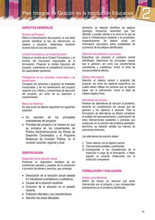 ASPECTOS GENERALES                                   Asimismo, se deberán identificar los peligros
                                                     (tipología, frecuencia, severidad) que han
Nombre del Proyecto                                  afectado o pueden afectar a la zona en la que se
Definir la denominación del proyecto, la cual debe   ubica la infraestructura existente y la proyectada,
permitir identificar el tipo de intervención, su     respectivamente. Se deberá contar con
objetivo y ubicación, debiéndose mantener            información secundaria sobre probabilidad de
durante todo el ciclo del proyecto.                  ocurrencia de los peligros identificados.

Unidad Formuladora y la Unidad Ejecutora             Definición del problema y sus causas
Colocar el nombre de la Unidad Formuladora, y el     Especificar con precisión el problema central
nombre del funcionario responsable de la             identificado. Determinar las principales causas
formulación. Proponer la Unidad Ejecutora del        que lo generan, así como sus características
proyecto, sustentando la competencia funcional y     cuantitativas y cualitativas. Incluir el árbol de
las capacidades operativas.                          causas-problema-efectos.

Participación de las entidades involucradas y de     Objetivo del proyecto
beneficiarios                                        Describir el objetivo central o propósito del
Consignar las opiniones y acuerdos de entidades      proyecto, así como los objetivos específicos, los
involucradas y de los beneficiarios del proyecto     cuales deben reflejar los cambios que se espera
respecto a su interés y compromisos de ejecución     lograr con la intervención. Incluir el árbol de
del proyecto; así como de su operación y             medios-objetivo-fines.
mantenimiento.
                                                     Alternativas de solución
Marco de referencia                                  Plantear las alternativas de solución al problema,
En este punto se deberá especificar los siguientes   teniendo en consideración las causas que las
aspectos:                                            generan y los objetivos a alcanzar. Para la
                                                     formulación de alternativas se deberá considerar
 Un resumen de los principales                      el análisis del aprovechamiento u optimización de
  antecedentes del proyecto.                         otras intervenciones existentes o previstas que
                                                     coadyuven en la solución del problema planteado.
 Prioridad del proyecto y la manera en que
                                                     Asimismo, se deberán señalar los intentos de
  se enmarca en los Lineamientos de                  soluciones anteriores.
  Política Sectorial-funcional, los Planes de
  Desarrollo Concertados y el Programa               Las alternativas de solución deben:
  Multianual de Inversión Pública, en el
  contexto nacional, regional y local.               i) Tener relación con el objetivo central;
                                                     ii) Técnicamente posibles y pertinentes;
                                                     iii) Corresponder a las competencias de la
IDENTIFICACION                                            institución a cargo de la formulación, o haber
                                                          logrado un acuerdo institucional con la
Diagnóstico de la situación actual                        institución competente.
Presentar un diagnóstico detallado de las
condiciones actuales y pasadas de la producción
o provisión de bienes y servicios, que contenga:
                                                     FORMULACION Y EVALUACION
 Descripción de la situación actual basada
  en indicadores cuantitativos y cualitativos,       Análisis de la Demanda
                                                     Definir los bienes y/o servicios que serán
 Causas de la situación existente,                  intervenidos por el proyecto y que corresponden
 Evolución de la situación en el pasado             directamente con el problema identificado.
  reciente,
 Población afectada y sus características,
 Describir las áreas afectadas.



                                                                                                           95
 