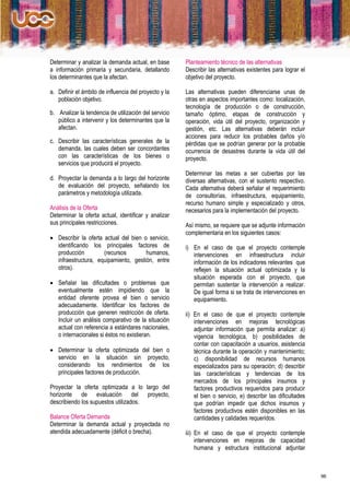 Determinar y analizar la demanda actual, en base       Planteamiento técnico de las alternativas
a información primaria y secundaria, detallando        Describir las alternativas existentes para lograr el
los determinantes que la afectan.                      objetivo del proyecto.

a. Definir el ámbito de influencia del proyecto y la   Las alternativas pueden diferenciarse unas de
   población objetivo.                                 otras en aspectos importantes como: localización,
                                                       tecnología de producción o de construcción,
b. Analizar la tendencia de utilización del servicio   tamaño óptimo, etapas de construcción y
   público a intervenir y los determinantes que la     operación, vida útil del proyecto, organización y
   afectan.                                            gestión, etc. Las alternativas deberán incluir
                                                       acciones para reducir los probables daños y/o
c. Describir las características generales de la       pérdidas que se podrían generar por la probable
   demanda, las cuales deben ser concordantes          ocurrencia de desastres durante la vida útil del
   con las características de los bienes o             proyecto.
   servicios que producirá el proyecto.
                                                       Determinar las metas a ser cubiertas por las
d. Proyectar la demanda a lo largo del horizonte       diversas alternativas, con el sustento respectivo.
   de evaluación del proyecto, señalando los           Cada alternativa deberá señalar el requerimiento
   parámetros y metodología utilizada.                 de consultorías, infraestructura, equipamiento,
                                                       recurso humano simple y especializado y otros,
Análisis de la Oferta                                  necesarios para la implementación del proyecto.
Determinar la oferta actual, identificar y analizar
sus principales restricciones.                         Así mismo, se requiere que se adjunte información
                                                       complementaria en los siguientes casos:
 Describir la oferta actual del bien o servicio,
  identificando los principales factores de            i) En el caso de que el proyecto contemple
  producción          (recursos        humanos,           intervenciones en infraestructura incluir
  infraestructura, equipamiento, gestión, entre           información de los indicadores relevantes que
  otros).                                                 reflejen la situación actual optimizada y la
                                                          situación esperada con el proyecto, que
 Señalar las dificultades o problemas que                permitan sustentar la intervención a realizar.
  eventualmente estén impidiendo que la                   De igual forma si se trata de intervenciones en
  entidad oferente provea el bien o servicio              equipamiento.
  adecuadamente. Identificar los factores de
  producción que generen restricción de oferta.        ii) En el caso de que el proyecto contemple
  Incluir un análisis comparativo de la situación          intervenciones en mejoras tecnológicas
  actual con referencia a estándares nacionales,           adjuntar información que permita analizar: a)
  o internacionales si éstos no existieran.                vigencia tecnológica, b) posibilidades de
                                                           contar con capacitación a usuarios, asistencia
 Determinar la oferta optimizada del bien o               técnica durante la operación y mantenimiento;
  servicio en la situación sin proyecto,                   c) disponibilidad de recursos humanos
  considerando los rendimientos de los                     especializados para su operación; d) describir
  principales factores de producción.                      las características y tendencias de los
                                                           mercados de los principales insumos y
Proyectar la oferta optimizada a lo largo del              factores productivos requeridos para producir
horizonte de evaluación del proyecto,                      el bien o servicio, e) describir las dificultades
describiendo los supuestos utilizados.                     que podrían impedir que dichos insumos y
                                                           factores productivos estén disponibles en las
Balance Oferta Demanda                                     cantidades y calidades requeridos.
Determinar la demanda actual y proyectada no
atendida adecuadamente (déficit o brecha).             iii) En el caso de que el proyecto contemple
                                                            intervenciones en mejoras de capacidad
                                                            humana y estructura institucional adjuntar



                                                                                                               96
 