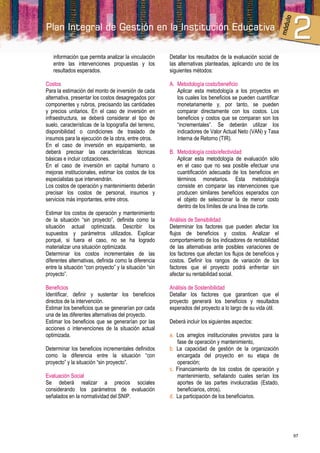 información que permita analizar la vinculación      Detallar los resultados de la evaluación social de
   entre las intervenciones propuestas y los            las alternativas planteadas, aplicando uno de los
   resultados esperados.                                siguientes métodos:

Costos                                                  A. Metodología costo/beneficio
Para la estimación del monto de inversión de cada          Aplicar esta metodología a los proyectos en
alternativa, presentar los costos desagregados por         los cuales los beneficios se pueden cuantificar
componentes y rubros, precisando las cantidades            monetariamente y, por tanto, se pueden
y precios unitarios. En el caso de inversión en            comparar directamente con los costos. Los
infraestructura, se deberá considerar el tipo de           beneficios y costos que se comparan son los
suelo, características de la topografía del terreno,       “incrementales”. Se deberán utilizar los
disponibilidad o condiciones de traslado de                indicadores de Valor Actual Neto (VAN) y Tasa
insumos para la ejecución de la obra, entre otros.         Interna de Retorno (TIR).
En el caso de inversión en equipamiento, se
deberá precisar las características técnicas            B. Metodología costo/efectividad
básicas e incluir cotizaciones.                            Aplicar esta metodología de evaluación sólo
En el caso de inversión en capital humano o                en el caso que no sea posible efectuar una
mejoras institucionales, estimar los costos de los         cuantificación adecuada de los beneficios en
especialistas que intervendrán.                            términos monetarios. Esta metodología
Los costos de operación y mantenimiento deberán            consiste en comparar las intervenciones que
precisar los costos de personal, insumos y                 producen similares beneficios esperados con
servicios más importantes, entre otros.                    el objeto de seleccionar la de menor costo
                                                           dentro de los límites de una línea de corte.
Estimar los costos de operación y mantenimiento
de la situación “sin proyecto”, definida como la        Análisis de Sensibilidad
situación actual optimizada. Describir los              Determinar los factores que pueden afectar los
supuestos y parámetros utilizados. Explicar             flujos de beneficios y costos. Analizar el
porqué, si fuera el caso, no se ha logrado              comportamiento de los indicadores de rentabilidad
materializar una situación optimizada.                  de las alternativas ante posibles variaciones de
Determinar los costos incrementales de las              los factores que afectan los flujos de beneficios y
diferentes alternativas, definida como la diferencia    costos. Definir los rangos de variación de los
entre la situación “con proyecto” y la situación “sin   factores que el proyecto podrá enfrentar sin
proyecto”.                                              afectar su rentabilidad social.

Beneficios                                              Análisis de Sostenibilidad
Identificar, definir y sustentar los beneficios         Detallar los factores que garanticen que el
directos de la intervención.                            proyecto generará los beneficios y resultados
Estimar los beneficios que se generarían por cada       esperados del proyecto a lo largo de su vida útil.
una de las diferentes alternativas del proyecto.
Estimar los beneficios que se generarían por las        Deberá incluir los siguientes aspectos:
acciones o intervenciones de la situación actual
optimizada.                                             a. Los arreglos institucionales previstos para la
                                                           fase de operación y mantenimiento,
Determinar los beneficios incrementales definidos       b. La capacidad de gestión de la organización
como la diferencia entre la situación “con                 encargada del proyecto en su etapa de
proyecto” y la situación “sin proyecto”.                   operación;
                                                        c. Financiamiento de los costos de operación y
Evaluación Social                                          mantenimiento, señalando cuales serían los
Se deberá realizar a precios sociales                      aportes de las partes involucradas (Estado,
considerando los parámetros de evaluación                  beneficiarios, otros).
señalados en la normatividad del SNIP.                  d. La participación de los beneficiarios.




                                                                                                              97
 
