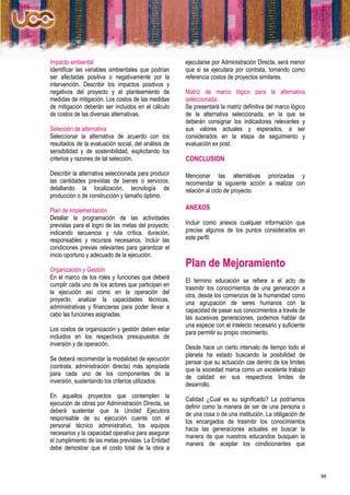 Impacto ambiental                                     ejecutarse por Administración Directa, será menor
Identificar las variables ambientales que podrían     que si se ejecutara por contrata, tomando como
ser afectadas positiva o negativamente por la         referencia costos de proyectos similares.
intervención. Describir los impactos positivos y
negativos del proyecto y el planteamiento de          Matriz de marco lógico para la alternativa
medidas de mitigación. Los costos de las medidas      seleccionada.
de mitigación deberán ser incluidos en el cálculo     Se presentará la matriz definitiva del marco lógico
de costos de las diversas alternativas.               de la alternativa seleccionada, en la que se
                                                      deberán consignar los indicadores relevantes y
Selección de alternativa                              sus valores actuales y esperados, a ser
Seleccionar la alternativa de acuerdo con los         considerados en la etapa de seguimiento y
resultados de la evaluación social, del análisis de   evaluación ex post.
sensibilidad y de sostenibilidad, explicitando los
criterios y razones de tal selección.                 CONCLUSION

Describir la alternativa seleccionada para producir   Mencionar las alternativas priorizadas y
las cantidades previstas de bienes o servicios,       recomendar la siguiente acción a realizar con
detallando la localización, tecnología de             relación al ciclo de proyecto.
producción o de construcción y tamaño óptimo.

Plan de Implementación                                ANEXOS
Detallar la programación de las actividades
previstas para el logro de las metas del proyecto,    Incluir como anexos cualquier información que
indicando secuencia y ruta crítica, duración,         precise algunos de los puntos considerados en
responsables y recursos necesarios. Incluir las       este perfil.
condiciones previas relevantes para garantizar el
inicio oportuno y adecuado de la ejecución.

Organización y Gestión
                                                      Plan de Mejoramiento
En el marco de los roles y funciones que deberá
                                                      El termino educación se refiere a el acto de
cumplir cada uno de los actores que participan en
                                                      trasmitir los conocimientos de una generación a
la ejecución así como en la operación del
                                                      otra, desde los comienzos de la humanidad como
proyecto, analizar la capacidades técnicas,
                                                      una agrupación de seres humanos con la
administrativas y financieras para poder llevar a
                                                      capacidad de pasar sus conocimientos a través de
cabo las funciones asignadas.
                                                      las sucesivas generaciones, podemos hablar de
                                                      una especie con el intelecto necesario y suficiente
Los costos de organización y gestión deben estar
                                                      para permitir su propio crecimiento.
incluidos en los respectivos presupuestos de
inversión y de operación.
                                                      Desde hace un cierto intervalo de tiempo todo el
                                                      planeta ha estado buscando la posibilidad de
Se deberá recomendar la modalidad de ejecución
                                                      pensar que su actuación cae dentro de los limites
(contrata, administración directa) más apropiada
                                                      que la sociedad marca como un excelente trabajo
para cada uno de los componentes de la
                                                      de calidad en sus respectivos limites de
inversión, sustentando los criterios utilizados.
                                                      desarrollo.
En aquellos proyectos que contemplen la
                                                      Calidad ¿Cual es su significado? La podríamos
ejecución de obras por Administración Directa, se
                                                      definir como la manera de ser de una persona o
deberá sustentar que la Unidad Ejecutora
                                                      de una cosa o de una institución. La obligación de
responsable de su ejecución cuente con el
                                                      los encargados de trasmitir los conocimientos
personal técnico administrativo, los equipos
                                                      hacia las generaciones actuales es buscar la
necesarios y la capacidad operativa para asegurar
                                                      manera de que nuestros educandos busquen la
el cumplimiento de las metas previstas. La Entidad
                                                      manera de aceptar los condicionantes que
debe demostrar que el costo total de la obra a



                                                                                                            98
 