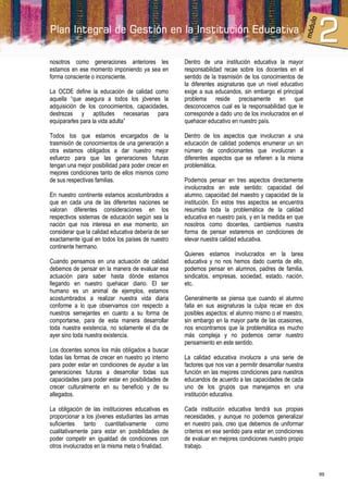 nosotros como generaciones anteriores les            Dentro de una institución educativa la mayor
estamos en ese momento imponiendo ya sea en          responsabilidad recae sobre los docentes en el
forma consciente o inconsciente.                     sentido de la trasmisión de los conocimientos de
                                                     la diferentes asignaturas que un nivel educativo
La OCDE define la educación de calidad como          exige a sus educandos, sin embargo el principal
aquella “que asegura a todos los jóvenes la          problema reside precisamente en que
adquisición de los conocimientos, capacidades,       desconocemos cual es la responsabilidad que le
destrezas y aptitudes necesarias para                corresponde a dado uno de los involucrados en el
equipararles para la vida adulta”                    quehacer educativo en nuestro país.

Todos los que estamos encargados de la               Dentro de los aspectos que involucran a una
trasmisión de conocimientos de una generación a      educación de calidad podemos enumerar un sin
otra estamos obligados a dar nuestro mejor           número de condicionantes que involucran a
esfuerzo para que las generaciones futuras           diferentes aspectos que se refieren a la misma
tengan una mejor posibilidad para poder crecer en    problemática.
mejores condiciones tanto de ellos mismos como
de sus respectivas familias.                         Podemos pensar en tres aspectos directamente
                                                     involucrados en este sentido: capacidad del
En nuestro continente estamos acostumbrados a        alumno, capacidad del maestro y capacidad de la
que en cada una de las diferentes naciones se        institución. En estos tres aspectos se encuentra
valoran diferentes consideraciones en los            resumida toda la problemática de la calidad
respectivos sistemas de educación según sea la       educativa en nuestro país, y en la medida en que
nación que nos interesa en ese momento, sin          nosotros como docentes, cambiemos nuestra
considerar que la calidad educativa debería de ser   forma de pensar estaremos en condiciones de
exactamente igual en todos los países de nuestro     elevar nuestra calidad educativa.
continente hermano.
                                                     Quienes estamos involucrados en la tarea
Cuando pensamos en una actuación de calidad          educativa y no nos hemos dado cuenta de ello,
debemos de pensar en la manera de evaluar esa        podemos pensar en alumnos, padres de familia,
actuación para saber hasta dónde estamos             sindicatos, empresas, sociedad, estado, nación,
llegando en nuestro quehacer diario. El ser          etc.
humano es un animal de ejemplos, estamos
acostumbrados a realizar nuestra vida diaria         Generalmente se piensa que cuando el alumno
conforme a lo que observamos con respecto a          falla en sus asignaturas la culpa recae en dos
nuestros semejantes en cuanto a su forma de          posibles aspectos: el alumno mismo o el maestro,
comportarse, para de esta manera desarrollar         sin embargo en la mayor parte de las ocasiones,
toda nuestra existencia, no solamente el día de      nos encontramos que la problemática es mucho
ayer sino toda nuestra existencia.                   más compleja y no podemos cerrar nuestro
                                                     pensamiento en este sentido.
Los docentes somos los más obligados a buscar
todas las formas de crecer en nuestro yo interno     La calidad educativa involucra a una serie de
para poder estar en condiciones de ayudar a las      factores que nos van a permitir desarrollar nuestra
generaciones futuras a desarrollar todas sus         función en las mejores condiciones para nuestros
capacidades para poder estar en posibilidades de     educandos de acuerdo a las capacidades de cada
crecer culturalmente en su beneficio y de su         uno de los grupos que manejamos en una
allegados.                                           institución educativa.

La obligación de las instituciones educativas es     Cada institución educativa tendrá sus propias
proporcionar a los jóvenes estudiantes las armas     necesidades, y aunque no podemos generalizar
suficientes tanto cuantitativamente como             en nuestro país, creo que debemos de uniformar
cualitativamente para estar en posibilidades de      criterios en ese sentido para estar en condiciones
poder competir en igualdad de condiciones con        de evaluar en mejores condiciones nuestro propio
otros involucrados en la misma meta o finalidad.     trabajo.



                                                                                                           99
 