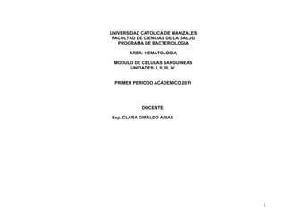 UNIVERSIDAD CATOLICA DE MANIZALES
 FACULTAD DE CIENCIAS DE LA SALUD
   PROGRAMA DE BACTERIOLOGIA

       AREA: HEMATOLOGIA

 MODULO DE CELULAS SANGUINEAS
      UNIDADES: I, II, III, IV


 PRIMER PERIODO ACADEMICO 2011




            DOCENTE:

Esp. CLARA GIRALDO ARIAS




                                    1
 