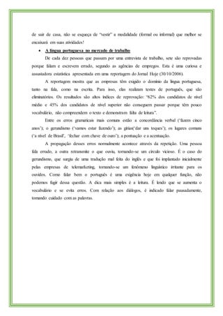de sair de casa, não se esqueça de “vestir” a modalidade (formal ou informal) que melhor se
encaixará em suas atividades!
 A língua portuguesa no mercado de trabalho
De cada dez pessoas que passam por uma entrevista de trabalho, sete são reprovadas
porque falam e escrevem errado, segundo as agências de empregos. Esta é uma curiosa e
assustadora estatística apresentada em uma reportagem do Jornal Hoje (30/10/2006).
A reportagem mostra que as empresas têm exigido o domínio da língua portuguesa,
tanto na fala, como na escrita. Para isso, elas realizam testes de português, que são
eliminatórios. Os resultados são altos índices de reprovação: “62% dos candidatos de nível
médio e 45% dos candidatos de nível superior não conseguem passar porque têm pouco
vocabulário, não compreendem o texto e demonstram falta de leitura”.
Entre os erros gramaticais mais comuns estão a concordância verbal (‘fazem cinco
anos’); o gerundismo (‘vamos estar fazendo’); as gírias(‘dar uns toques’); os lugares comuns
(‘a nível de Brasil’, ‘fechar com chave de ouro’); a pontuação e a acentuação.
A propagação desses erros normalmente acontece através da repetição. Uma pessoa
fala errado, a outra retransmite o que ouviu, tornando-se um círculo vicioso. É o caso do
gerundismo, que surgiu de uma tradução mal feita do inglês e que foi implantado inicialmente
pelas empresas de telemarketing, tornando-se um fenômeno linguístico irritante para os
ouvidos. Como falar bem o português é uma exigência hoje em qualquer função, não
podemos fugir dessa questão. A dica mais simples é a leitura. É lendo que se aumenta o
vocabulário e se evita erros. Com relação aos diálogos, é indicado falar pausadamente,
tomando cuidado com as palavras.
 