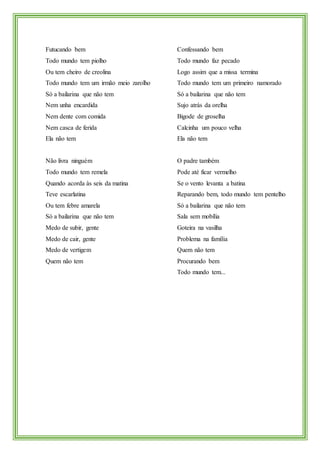 Futucando bem
Todo mundo tem piolho
Ou tem cheiro de creolina
Todo mundo tem um irmão meio zarolho
Só a bailarina que não tem
Nem unha encardida
Nem dente com comida
Nem casca de ferida
Ela não tem
Não livra ninguém
Todo mundo tem remela
Quando acorda às seis da matina
Teve escarlatina
Ou tem febre amarela
Só a bailarina que não tem
Medo de subir, gente
Medo de cair, gente
Medo de vertigem
Quem não tem
Confessando bem
Todo mundo faz pecado
Logo assim que a missa termina
Todo mundo tem um primeiro namorado
Só a bailarina que não tem
Sujo atrás da orelha
Bigode de groselha
Calcinha um pouco velha
Ela não tem
O padre também
Pode até ficar vermelho
Se o vento levanta a batina
Reparando bem, todo mundo tem pentelho
Só a bailarina que não tem
Sala sem mobília
Goteira na vasilha
Problema na família
Quem não tem
Procurando bem
Todo mundo tem...
 