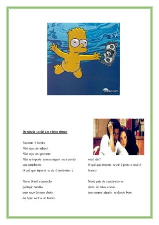 Denúncia social em vários ritmos
Racismo é burrice
Não seja um imbecil
Não seja um ignorante
Não se importe com a origem ou a cor do
seu semelhante
O quê que importa se ele é nordestino e
você não?
O quê que importa se ele é preto e você é
branco
Neste Brasil corrupção
pontapé bundão
puto saco de mau cheiro
do Acre ao Rio de Janeiro
Neste país de manda-chuvas
cheio de mãos e luvas
tem sempre alguém se dando bem
 