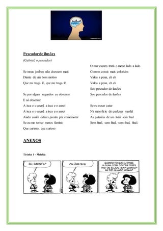 Pescadorde ilusões
(Gabriel, o pensador)
Se meus joelhos não doessem mais
Diante de um bom motivo
Que me traga fé, que me traga fé
Se por alguns segundos eu observar
E só observar
A isca e o anzol, a isca e o anzol
A isca e o anzol, a isca e o anzol
Ainda assim estarei pronto pra comemorar
Se eu me tornar menos faminto
Que curioso, que curioso
O mar escuro trará o medo lado a lado
Com os corais mais coloridos
Valeu a pena, eh eh
Valeu a pena, eh eh
Sou pescador de ilusões
Sou pescador de ilusões
Se eu ousar catar
Na superfície de qualquer manhã
As palavras de um livro sem final
Sem final, sem final, sem final, final.
ANEXOS
Tirinha 1 - Mafalda
 