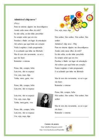 Contatos do projeto:
http://pibidbar.blogspot.com.br/
http://www.facebook.com/ProjetoBar
Admirável chip novo ²
(Pitty)
Pane no sistema alguém me desconfigurou
Aonde estão meus olhos de robô?
Eu não sabia, eu não tinha percebido
Eu sempre achei que era vivo
Parafuso e fluído em lugar de articulação
Até achava que aqui batia um coração
Nada é orgânico é tudo programado
E eu achando que tinha me libertado
Mas lá vem eles novamente, eu sei o
que vão fazer:
Reinstalar o sistema
Pense, fale, compre, beba
Leia,vote, não se esqueça
Use, seja, ouça, diga
Tenha, more, gaste, viva
Pense, fale, compre, beba
Leia,vote, não se esqueça
Use, seja, ouça, diga
Não senhor, Sim senhor, Não senhor, Sim
senhor
Admirável chip novo - Pitty
Pane no sistema alguém me desconfigurou
Aonde estão meus olhos de robô?
Eu não sabia, eu não tinha percebido
Eu sempre achei que era vivo
Parafuso e fluído em lugar de articulação
Até achava que aqui batia um coração
Nada é orgânico é tudo programado
E eu achando que tinha me libertado
Mas lá vem eles novamente, eu sei o que
vão fazer:
Reinstalar o sistema
Pense, fale, compre, beba
Leia,vote, não se esqueça
Use, seja, ouça, diga
Tenha, more,gaste, viva
Pense, fale, compre, beba
Leia,vote, não se esqueça
Use, seja, ouça, diga
Não senhor, Sim senhor, Não senhor, Sim
senhor
Mas lá vem eles novamente, eu sei o que
vão fazer:
Reinstalar o sistema
__________________________________
 