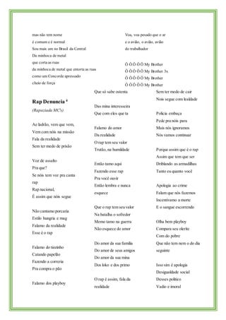 mas não tem nome
é comum e é normal
Sou mais um no Brasil da Central
Da minhoca de metal
que corta as ruas
da minhoca de metal que entorta as ruas
como um Concorde apressado
cheio de força
Voa, voa pesado que o ar
e o avião, o avião, avião
do trabalhador
Ô Ô Ô Ô Ô My Brother
Ô Ô Ô Ô Ô My Brother 3x
Ô Ô Ô Ô Ô My Brother
Ô Ô Ô Ô Ô My Brother
Rap Denuncia 4
(Rapaziada MC's)
Ae ladrão, vem que vem,
Vem com nóis na missão
Fala da realidade
Sem ter medo de prisão
Voz de assalto
Pra que?
Se nóis tem voz pra canta
rap
Rap nacional,
É assim que nóis segue
Não cantamo porcaria
Estilo hungria e mag
Falamo da realidade
Esse é o rap
Falamo do tiozinho
Catando papelão
Fazendo a correria
Pra compra o pão
Falamo dos playboy
Que só sabe ostenta
Das mina interesseira
Que com eles que ta
Falamo do amor
Da realidade
O rap tem seu valor
Trutão, na humildade
Então tamo aqui
Fazendo esse rap
Pra você ouvir
Então lembra e nunca
esquece
Que o rap tem seu valor
Na batalha o sofredor
Memo tamo na guerra
Não esquece do amor
Do amor da sua familia
Do amor de seus amigos
Do amor da sua mina
Dos loko e dos primo
O rap é assim, fala da
realidade
Sem ter medo de cair
Nois segue com lealdade
Policia embaça
Pede pra nóis para
Mais nós ignoramos
Nós vamos continuar
Porque assim que é o rap
Assim que tem que ser
Driblando as armadilhas
Tanto eu quanto você
Apologia ao crime
Falam que nós fazemos
Incentivamo a morte
E o sangue escorrendo
Olha bem playboy
Compara seu olerite
Com do pobre
Que não tem nem o do dia
seguinte
Isso sim é apologia
Desigualdade social
Desses politico
Vadio e imoral
 