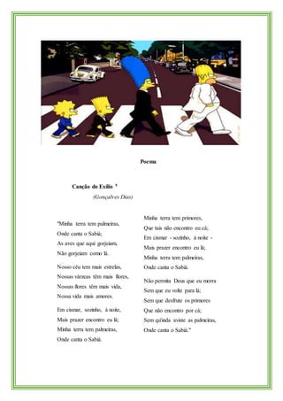 Poema
Canção do Exílio 5
(Gonçalves Dias)
"Minha terra tem palmeiras,
Onde canta o Sabiá;
As aves que aqui gorjeiam,
Não gorjeiam como lá.
Nosso céu tem mais estrelas,
Nossas várzeas têm mais flores,
Nossas flores têm mais vida,
Nossa vida mais amores.
Em cismar, sozinho, à noite,
Mais prazer encontro eu lá;
Minha terra tem palmeiras,
Onde canta o Sabiá.
Minha terra tem primores,
Que tais não encontro eu cá;
Em cismar - sozinho, à noite -
Mais prazer encontro eu lá;
Minha terra tem palmeiras,
Onde canta o Sabiá.
Não permita Deus que eu morra
Sem que eu volte para lá;
Sem que desfrute os primores
Que não encontro por cá;
Sem qu'inda aviste as palmeiras,
Onde canta o Sabiá."
 