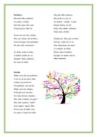 Paráfrase:
Meu país tinha palmeiras,
Lá cantava o Sabiá;
Que hoje quase não canta
Porque poucos deles há.
Nosso céu, tem sim, estrelas,
Mas, nas várzeas não há flores,
Nossos bosques têm queimadas,
Há mais ódio e desamores.
Ao deitar, todas as noites,
A lembrar ponho-me cá;
Daquelas lindas palmeiras,
Do canto do Sabiá.
Meu país tinha primores,
Mas já não os vejo cá.
Ao lembrar –sozinho, à noite-
Quanta tristeza me dá!
Onde estão minhas palmeiras,
Onde anda o Sabiá?
Permita-me, Deus que eu morra,
Sem que tenha de ver cá;
Mais depredação das matas
E a extinção do Sabiá,
Destas matas brasileiras
Qu’igual no mundo não há.
(Mario Quintana)
Paródia
Minha terra não tem palmeiras...
E em vez de um mero sabiá,
Cantam aves invisíveis
Nas palmeiras que não há.
Minha terra tem relógios,
Cada qual com sua hora
Nos mais diversos instantes...
Mas onde o instante de agora?
Mas onde a palavra "onde"?
Terra ingrata, ingrato filho,
Sob os céus da minha terra
Eu canto a Canção do Exílio!
 