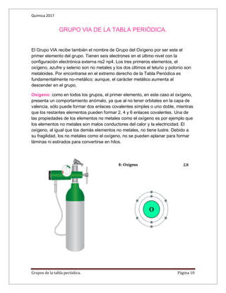 Química 2017
Grupos de la tabla periódica. Página 10
GRUPO VIA DE LA TABLA PERIÓDICA.
El Grupo VIA recibe también el nombre de Grupo del Oxígeno por ser este el
primer elemento del grupo. Tienen seis electrones en el último nivel con la
configuración electrónica externa ns2 np4. Los tres primeros elementos, el
oxígeno, azufre y selenio son no metales y los dos últimos el telurio y polonio son
metaloides. Por encontrarse en el extremo derecho de la Tabla Periódica es
fundamentalmente no-metálico; aunque, el carácter metálico aumenta al
descender en el grupo.
Oxígeno: como en todos los grupos, el primer elemento, en este caso el oxígeno,
presenta un comportamiento anómalo, ya que al no tener orbitales en la capa de
valencia, sólo puede formar dos enlaces covalentes simples o uno doble, mientras
que los restantes elementos pueden formar 2, 4 y 6 enlaces covalentes. Una de
las propiedades de los elementos no metales como el oxígeno es por ejemplo que
los elementos no metales son malos conductores del calor y la electricidad. El
oxígeno, al igual que los demás elementos no metales, no tiene lustre. Debido a
su fragilidad, los no metales como el oxígeno, no se pueden aplanar para formar
láminas ni estirados para convertirse en hilos.
 