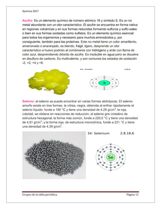 Química 2017
Grupos de la tabla periódica. Página 11
Azufre: Es un elemento químico de número atómico 16 y símbolo S. Es un no
metal abundante con un olor característico. El azufre se encuentra en forma nativa
en regiones volcánicas y en sus formas reducidas formando sulfuros y sulfo-sales
o bien en sus formas oxidadas como sulfatos. Es un elemento químico esencial
para todos los organismos y necesario para muchos aminoácidos y, por
consiguiente, también para las proteínas. Este no metal tiene un color amarillento,
amarronado o anaranjado, es blando, frágil, ligero, desprende un olor
característico a huevo podrido al combinarse con hidrógeno y arde con llama de
color azul, desprendiendo dióxido de azufre. Es insoluble en agua pero se disuelve
en disulfuro de carbono. Es multivalente, y son comunes los estados de oxidación
-2, +2, +4 y +6.
Selenio: el selenio se puede encontrar en varias formas alotrópicas. El selenio
amorfo existe en tres formas, la vítrea, negra, obtenida al enfriar rápidamente el
selenio líquido, funde a 180 °C y tiene una densidad de 4,28 g/cm3
; la roja,
coloidal, se obtiene en reacciones de reducción; el selenio gris cristalino de
estructura hexagonal, la forma más común, funde a 220,5 °C y tiene una densidad
de 4,81 g/cm3
; y la forma roja, de estructura monoclínica, funde a 221 °C y tiene
una densidad de 4,39 g/cm3
.
 