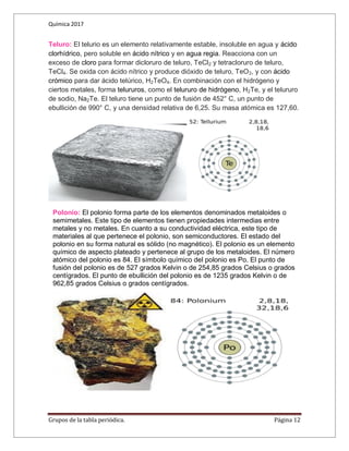 Química 2017
Grupos de la tabla periódica. Página 12
Teluro: El telurio es un elemento relativamente estable, insoluble en agua y ácido
clorhídrico, pero soluble en ácido nítrico y en agua regia. Reacciona con un
exceso de cloro para formar dicloruro de teluro, TeCl2 y tetracloruro de teluro,
TeCl4. Se oxida con ácido nítrico y produce dióxido de teluro, TeO2, y con ácido
crómico para dar ácido telúrico, H2TeO4. En combinación con el hidrógeno y
ciertos metales, forma telururos, como el telururo de hidrógeno, H2Te, y el telururo
de sodio, Na2Te. El teluro tiene un punto de fusión de 452° C, un punto de
ebullición de 990° C, y una densidad relativa de 6,25. Su masa atómica es 127,60.
Polonio: El polonio forma parte de los elementos denominados metaloides o
semimetales. Este tipo de elementos tienen propiedades intermedias entre
metales y no metales. En cuanto a su conductividad eléctrica, este tipo de
materiales al que pertenece el polonio, son semiconductores. El estado del
polonio en su forma natural es sólido (no magnético). El polonio es un elemento
químico de aspecto plateado y pertenece al grupo de los metaloides. El número
atómico del polonio es 84. El símbolo químico del polonio es Po. El punto de
fusión del polonio es de 527 grados Kelvin o de 254,85 grados Celsius o grados
centígrados. El punto de ebullición del polonio es de 1235 grados Kelvin o de
962,85 grados Celsius o grados centígrados.
 