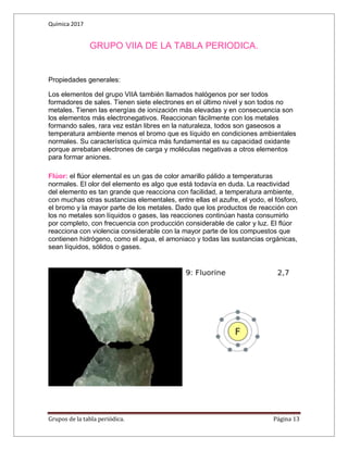Química 2017
Grupos de la tabla periódica. Página 13
GRUPO VIIA DE LA TABLA PERIODICA.
Propiedades generales:
Los elementos del grupo VIIA también llamados halógenos por ser todos
formadores de sales. Tienen siete electrones en el último nivel y son todos no
metales. Tienen las energías de ionización más elevadas y en consecuencia son
los elementos más electronegativos. Reaccionan fácilmente con los metales
formando sales, rara vez están libres en la naturaleza, todos son gaseosos a
temperatura ambiente menos el bromo que es líquido en condiciones ambientales
normales. Su característica química más fundamental es su capacidad oxidante
porque arrebatan electrones de carga y moléculas negativas a otros elementos
para formar aniones.
Flúor: el flúor elemental es un gas de color amarillo pálido a temperaturas
normales. El olor del elemento es algo que está todavía en duda. La reactividad
del elemento es tan grande que reacciona con facilidad, a temperatura ambiente,
con muchas otras sustancias elementales, entre ellas el azufre, el yodo, el fósforo,
el bromo y la mayor parte de los metales. Dado que los productos de reacción con
los no metales son líquidos o gases, las reacciones continúan hasta consumirlo
por completo, con frecuencia con producción considerable de calor y luz. El flúor
reacciona con violencia considerable con la mayor parte de los compuestos que
contienen hidrógeno, como el agua, el amoniaco y todas las sustancias orgánicas,
sean líquidos, sólidos o gases.
 