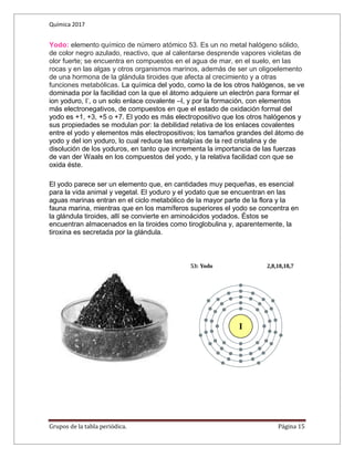 Química 2017
Grupos de la tabla periódica. Página 15
Yodo: elemento químico de número atómico 53. Es un no metal halógeno sólido,
de color negro azulado, reactivo, que al calentarse desprende vapores violetas de
olor fuerte; se encuentra en compuestos en el agua de mar, en el suelo, en las
rocas y en las algas y otros organismos marinos, además de ser un oligoelemento
de una hormona de la glándula tiroides que afecta al crecimiento y a otras
funciones metabólicas. La química del yodo, como la de los otros halógenos, se ve
dominada por la facilidad con la que el átomo adquiere un electrón para formar el
ion yoduro, I-
, o un solo enlace covalente –I, y por la formación, con elementos
más electronegativos, de compuestos en que el estado de oxidación formal del
yodo es +1, +3, +5 o +7. El yodo es más electropositivo que los otros halógenos y
sus propiedades se modulan por: la debilidad relativa de los enlaces covalentes
entre el yodo y elementos más electropositivos; los tamaños grandes del átomo de
yodo y del ion yoduro, lo cual reduce las entalpías de la red cristalina y de
disolución de los yoduros, en tanto que incrementa la importancia de las fuerzas
de van der Waals en los compuestos del yodo, y la relativa facilidad con que se
oxida éste.
El yodo parece ser un elemento que, en cantidades muy pequeñas, es esencial
para la vida animal y vegetal. El yoduro y el yodato que se encuentran en las
aguas marinas entran en el ciclo metabólico de la mayor parte de la flora y la
fauna marina, mientras que en los mamíferos superiores el yodo se concentra en
la glándula tiroides, allí se convierte en aminoácidos yodados. Éstos se
encuentran almacenados en la tiroides como tiroglobulina y, aparentemente, la
tiroxina es secretada por la glándula.
 