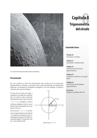 231Álgebraytrigonometría
En un mapa del cielo están presentes algunas funciones trigonométricas.
8Trigonometría
delcírculo
Módulo20
Funciones circulares
Módulo21
Identidades fundamentales
Módulo22
Gráficas de las funciones
trigonométricas
Módulo23
Fórmulas de adición y de ángulo
doble
Módulo24
Verificación de identidades
trigonométricas
Ejercicios
Capítulo 8, módulos 20 al 24
Capítulo8
En este capitulo se dará una información más moderna de las funciones
trigonométricas. Después se mostrará cómo están relacionadas las definiciones
anteriores, en términos de triángulos rectángulos. Con este enfoque se tendrá la
situación que muestra la figura.
Se trata de un círculo de radio a
centrado en el origen de coordena-
das. Un círculo, como el descrito
anteriormente, tiene como ecuación
2 2 2
x y a . El ángulo D está en
su forma estándar, es decir, con su
lado inicial coincidiendo con el eje
positivo de las x.
En el círculo 2 2 2
,x y a las fun-
ciones trigonométricas del ángulo
D se darán en términos de las co-
ordenadas del punto P del lado ter-
minal del ángulo. El eje positivo de
las x será el lado inicial.
Gráfica del círculo x2
+ y2
= a2
x
y
a
P(x,y)
Contenido breve
Presentación
 