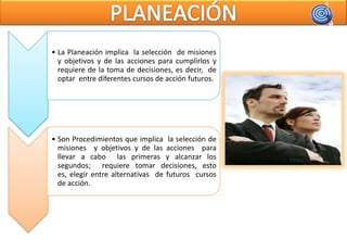 • La Planeación implica la selección de misiones
  y objetivos y de las acciones para cumplirlos y
  requiere de la toma de decisiones, es decir, de
  optar entre diferentes cursos de acción futuros.




• Son Procedimientos que implica la selección de
  misiones y objetivos y de las acciones para
  llevar a cabo las primeras y alcanzar los
  segundos; requiere tomar decisiones, esto
  es, elegir entre alternativas de futuros cursos
  de acción.
 