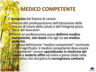 MEDICO COMPETENTE
È designato dal Datore di Lavoro
Collabora alla predisposizione dell'attuazione delle
   misure di tutela della salute e dell'integrità psico-
   fisica dei lavoratori
Affinché un professionista possa definirsi medico
   competente, non basta che egli sia un medico
   generico.
   La stessa definizione “medico competente” racchiude
   in sé il significato: il medico competente deve essere
   “competente” ovvero specializzato in medicina del
   lavoro o materie affini ed entra a pieno titolo nella
   normativa che disciplina la sorveglianza sanitaria
 