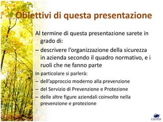 Obiettivi di questa presentazione
    Al termine di questa presentazione sarete in
      grado di:
    – descrivere l’organizzazione della sicurezza
      in azienda secondo il quadro normativo, e i
      ruoli che ne fanno parte
    In particolare si parlerà:
    – dell’approccio moderno alla prevenzione
    – del Servizio di Prevenzione e Protezione
    – delle altre figure aziendali coinvolte nella
       prevenzione e protezione
 
