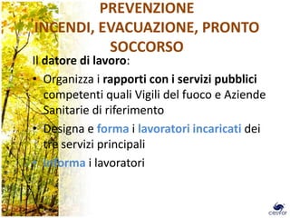 PREVENZIONE
INCENDI, EVACUAZIONE, PRONTO
          SOCCORSO
Il datore di lavoro:
• Organizza i rapporti con i servizi pubblici
   competenti quali Vigili del fuoco e Aziende
   Sanitarie di riferimento
• Designa e forma i lavoratori incaricati dei
   tre servizi principali
• Informa i lavoratori


                                                 20
 
