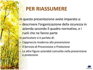 PER RIASSUMERE
In questa presentazione avete imparato a:
– descrivere l’organizzazione della sicurezza in
  azienda secondo il quadro normativo, e i
  ruoli che ne fanno parte
In particolare si è parlato di:
– L’approccio moderno alla prevenzione
– Il Servizio di Prevenzione e Protezione
– Le altre figure aziendali coinvolte nella prevenzione
   e protezione
 