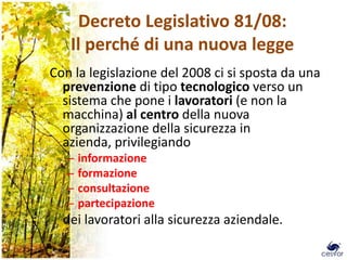 Decreto Legislativo 81/08:
   Il perché di una nuova legge
Con la legislazione del 2008 ci si sposta da una
  prevenzione di tipo tecnologico verso un
  sistema che pone i lavoratori (e non la
  macchina) al centro della nuova
  organizzazione della sicurezza in
  azienda, privilegiando
   –   informazione
   –   formazione
   –   consultazione
   –   partecipazione
  dei lavoratori alla sicurezza aziendale.
                                                   3
 