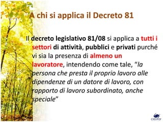 A chi si applica il Decreto 81

Il decreto legislativo 81/08 si applica a tutti i
   settori di attività, pubblici e privati purché
   vi sia la presenza di almeno un
   lavoratore, intendendo come tale, “la
   persona che presta il proprio lavoro alle
   dipendenze di un datore di lavoro, con
   rapporto di lavoro subordinato, anche
   speciale”

                                                    6
 