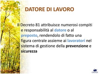 DATORE DI LAVORO

Il Decreto 81 attribuisce numerosi compiti
   e responsabilità al datore o al
   preposto, rendendolo di fatto una
   figura centrale assieme ai lavoratori nel
   sistema di gestione della prevenzione e
   sicurezza
 