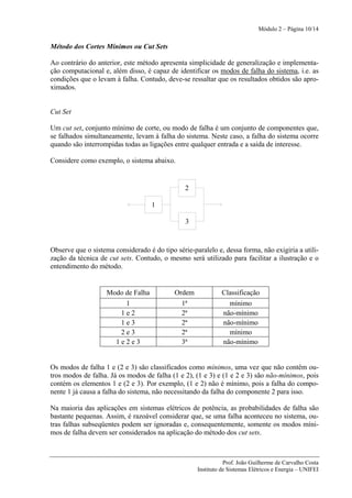 Módulo 2 – Página 10/14


Método dos Cortes Mínimos ou Cut Sets

Ao contrário do anterior, este método apresenta simplicidade de generalização e implementa-
ção computacional e, além disso, é capaz de identificar os modos de falha do sistema, i.e. as
condições que o levam à falha. Contudo, deve-se ressaltar que os resultados obtidos são apro-
ximados.


Cut Set

Um cut set, conjunto mínimo de corte, ou modo de falha é um conjunto de componentes que,
se falhados simultaneamente, levam à falha do sistema. Neste caso, a falha do sistema ocorre
quando são interrompidas todas as ligações entre qualquer entrada e a saída de interesse.

Considere como exemplo, o sistema abaixo.


                                                2

                                    1

                                                3



Observe que o sistema considerado é do tipo série-paralelo e, dessa forma, não exigiria a utili-
zação da técnica de cut sets. Contudo, o mesmo será utilizado para facilitar a ilustração e o
entendimento do método.


                    Modo de Falha           Ordem             Classificação
                         1                     1ª               mínimo
                        1e2                    2ª             não-mínimo
                        1e3                    2ª             não-mínimo
                        2e3                    2ª               mínimo
                       1e2e3                   3ª             não-mínimo


Os modos de falha 1 e (2 e 3) são classificados como mínimos, uma vez que não contêm ou-
tros modos de falha. Já os modos de falha (1 e 2), (1 e 3) e (1 e 2 e 3) são não-mínimos, pois
contém os elementos 1 e (2 e 3). Por exemplo, (1 e 2) não é mínimo, pois a falha do compo-
nente 1 já causa a falha do sistema, não necessitando da falha do componente 2 para isso.

Na maioria das aplicações em sistemas elétricos de potência, as probabilidades de falha são
bastante pequenas. Assim, é razoável considerar que, se uma falha aconteceu no sistema, ou-
tras falhas subseqüentes podem ser ignoradas e, consequentemente, somente os modos míni-
mos de falha devem ser considerados na aplicação do método dos cut sets.



                                                               Prof. João Guilherme de Carvalho Costa
                                                    Instituto de Sistemas Elétricos e Energia – UNIFEI
 