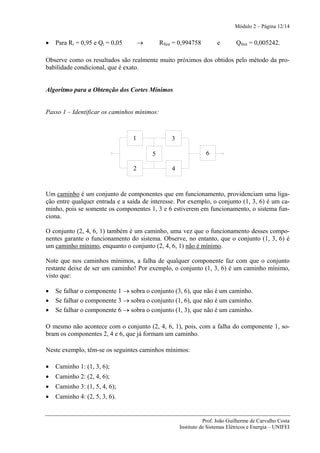Módulo 2 – Página 12/14


•   Para Ri = 0,95 e Qi = 0,05       →       RSist = 0,994758         e       QSist = 0,005242.

Observe como os resultados são realmente muito próximos dos obtidos pelo método da pro-
babilidade condicional, que é exato.


Algoritmo para a Obtenção dos Cortes Mínimos


Passo 1 – Identificar os caminhos mínimos:



                                 1               3

                                         5                       6

                                 2               4



Um caminho é um conjunto de componentes que em funcionamento, providenciam uma liga-
ção entre qualquer entrada e a saída de interesse. Por exemplo, o conjunto (1, 3, 6) é um ca-
minho, pois se somente os componentes 1, 3 e 6 estiverem em funcionamento, o sistema fun-
ciona.

O conjunto (2, 4, 6, 1) também é um caminho, uma vez que o funcionamento desses compo-
nentes garante o funcionamento do sistema. Observe, no entanto, que o conjunto (1, 3, 6) é
um caminho mínimo, enquanto o conjunto (2, 4, 6, 1) não é mínimo.

Note que nos caminhos mínimos, a falha de qualquer componente faz com que o conjunto
restante deixe de ser um caminho! Por exemplo, o conjunto (1, 3, 6) é um caminho mínimo,
visto que:

•   Se falhar o componente 1 → sobra o conjunto (3, 6), que não é um caminho.
•   Se falhar o componente 3 → sobra o conjunto (1, 6), que não é um caminho.
•   Se falhar o componente 6 → sobra o conjunto (1, 3), que não é um caminho.

O mesmo não acontece com o conjunto (2, 4, 6, 1), pois, com a falha do componente 1, so-
bram os componentes 2, 4 e 6, que já formam um caminho.

Neste exemplo, têm-se os seguintes caminhos mínimos:

•   Caminho 1: (1, 3, 6);
•   Caminho 2: (2, 4, 6);
•   Caminho 3: (1, 5, 4, 6);
•   Caminho 4: (2, 5, 3, 6).


                                                                Prof. João Guilherme de Carvalho Costa
                                                     Instituto de Sistemas Elétricos e Energia – UNIFEI
 