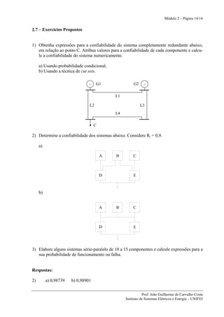 Módulo 2 – Página 14/14


2.7 – Exercícios Propostos


1) Obtenha expressões para a confiabilidade do sistema completamente redundante abaixo,
   em relação ao ponto C. Atribua valores para a confiabilidade de cada componente e calcu-
   le a confiabilidade do sistema numericamente.

     a) Usando probabilidade condicional;
     b) Usando a técnica de cut sets.

                               ~     G1                G2    ~

                                            L1

                                L2                          L3
                                            L4

                                    C

2) Determine a confiabilidade dos sistemas abaixo. Considere Ri = 0,9.

     a)

                                        A    B        C



                                        D              E



     b)


                                        A    B        C



                                        D              E




3) Elabore alguns sistemas série-paralelo de 10 a 15 componentes e calcule expressões para a
   sua probabilidade de funcionamento ou falha.


Respostas:

2)        a) 0,98739   b) 0,98901


                                                             Prof. João Guilherme de Carvalho Costa
                                                  Instituto de Sistemas Elétricos e Energia – UNIFEI
 