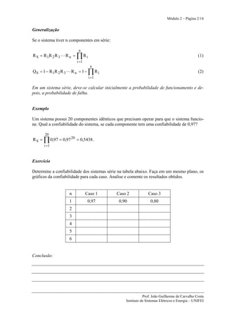 Módulo 2 – Página 2/14


Generalização

Se o sistema tiver n componentes em série:

                            n
R S = R 1R 2 R 3 L R n =   ∏Ri                                                                 (1)
                           i =1
                                    n
Q S = 1 − R 1R 2 R 3 L R n = 1 −   ∏Ri                                                         (2)
                                   i =1

Em um sistema série, deve-se calcular inicialmente a probabilidade de funcionamento e de-
pois, a probabilidade de falha.


Exemplo

Um sistema possui 20 componentes idênticos que precisam operar para que o sistema funcio-
ne. Qual a confiabilidade do sistema, se cada componente tem uma confiabilidade de 0,97?

       20
RS =   ∏ 0,97 = 0,97 20 = 0,5438 .
       i =1



Exercício

Determine a confiabilidade dos sistemas série na tabela abaixo. Faça em um mesmo plano, os
gráficos da confiabilidade para cada caso. Analise e comente os resultados obtidos.


                     n            Caso 1     Caso 2            Caso 3
                     1             0,97       0,90              0,80
                     2
                     3
                     4
                     5
                     6


Conclusão:




                                                            Prof. João Guilherme de Carvalho Costa
                                                 Instituto de Sistemas Elétricos e Energia – UNIFEI
 