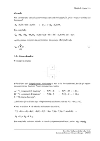 Módulo 2 – Página 3/14


Exemplo

Um sistema série tem dois componentes com confiabilidade 0,99. Qual o risco do sistema não
funcionar?

R S = 0,99 × 0,99 = 0,9801   →     Q S = 1 − R S = 0,0199 .

Por outro lado,

Q S = Q A + Q B − Q A Q B = 0,01 + 0,01 − 0,01 × 0,01 = 0,0199 ≅ 0,01 + 0,01.

Assim, quando o número de componentes for pequeno e Ri for elevada,

        n
QS ≅   ∑ Qi .                                                                                      (3)
       i =1



2.3 – Sistema Paralelo

Considere o sistema:


                                               1



                                               2


Este sistema será completamente redundante se para o seu funcionamento, bastar que apenas
um componente funcione. Assim, considere os eventos:

A = “O componente 1 funciona” →          P(A) = R 1     →     P( A ) = Q1 = 1 − R 1 ;
B = “O componente 2 funciona” →          P(B) = R 2     →     P( B) = Q 2 = 1 − R 2 ;
S = “O sistema funciona”.

Admitindo que o sistema seja completamente redundante, tem-se P(S) = P(A ∪ B) .

Como os eventos A e B não são mutuamente exclusivos,

P(S) = P(A ∪ B) = P(A) + P(B) − P(A ∩ B) = P(A) + P(B) − P(A) × P(B) , i.e.

R P = R 1 + R 2 − R1R 2 .

Por outro lado, o sistema só falha se os dois componentes falharem. Assim: Q P = Q1Q 2 .



                                                                 Prof. João Guilherme de Carvalho Costa
                                                      Instituto de Sistemas Elétricos e Energia – UNIFEI
 