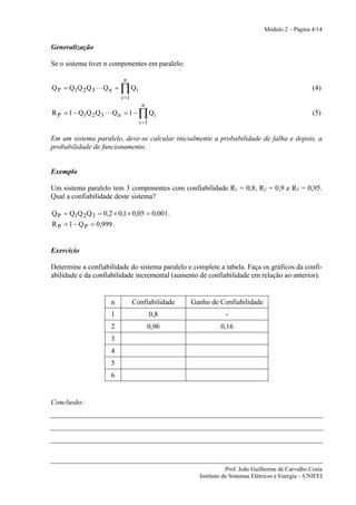 Módulo 2 – Página 4/14


Generalização

Se o sistema tiver n componentes em paralelo:

                           n
Q P = Q1Q 2 Q 3 L Q n =   ∏ Qi                                                                    (4)
                          i =1
                                    n
R P = 1 − Q1Q 2 Q 3 L Q n = 1 −    ∏ Qi                                                           (5)
                                   i =1

Em um sistema paralelo, deve-se calcular inicialmente a probabilidade de falha e depois, a
probabilidade de funcionamento.


Exemplo

Um sistema paralelo tem 3 componentes com confiabilidade R1 = 0,8, R2 = 0,9 e R3 = 0,95.
Qual a confiabilidade deste sistema?

Q P = Q1Q 2 Q 3 = 0,2 × 0,1 × 0,05 = 0,001 .
R P = 1 − Q P = 0,999 .


Exercício

Determine a confiabilidade do sistema paralelo e complete a tabela. Faça os gráficos da confi-
abilidade e da confiabilidade incremental (aumento de confiabilidade em relação ao anterior).


                      n          Confiabilidade   Ganho de Confiabilidade
                      1                   0,8                 -
                      2                 0,96                0,16
                      3
                      4
                      5
                      6


Conclusão:




                                                               Prof. João Guilherme de Carvalho Costa
                                                    Instituto de Sistemas Elétricos e Energia – UNIFEI
 