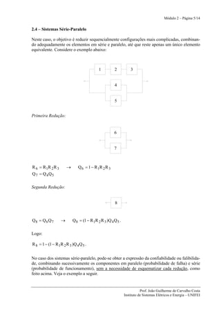 Módulo 2 – Página 5/14


2.4 – Sistemas Série-Paralelo

Neste caso, o objetivo é reduzir sequencialmente configurações mais complicadas, combinan-
do adequadamente os elementos em série e paralelo, até que reste apenas um único elemento
equivalente. Considere o exemplo abaixo:



                                            1         2           3


                                                      4


                                                      5


Primeira Redução:


                                                      6


                                                      7



R 6 = R 1R 2 R 3       →      Q 6 = 1 − R 1R 2 R 3
Q7 = Q 4Q5

Segunda Redução:


                                                       8


Q8 = Q 6 Q 7       →       Q 8 = (1 − R 1R 2 R 3 )Q 4 Q 5 .

Logo:

R 8 = 1 − (1 − R 1R 2 R 3 )Q 4 Q 5 .


No caso dos sistemas série-paralelo, pode-se obter a expressão da confiabilidade ou falibilida-
de, combinando sucessivamente os componentes em paralelo (probabilidade de falha) e série
(probabilidade de funcionamento), sem a necessidade de esquematizar cada redução, como
feito acima. Veja o exemplo a seguir.


                                                                         Prof. João Guilherme de Carvalho Costa
                                                              Instituto de Sistemas Elétricos e Energia – UNIFEI
 