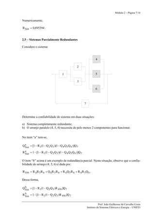 Módulo 2 – Página 7/14


Numericamente,

R Sist = 0,895394 .


2.5 – Sistemas Parcialmente Redundantes

Considere o sistema:


                                                                         4

                                                     2

                                      1                                  5

                                                     3

                                                                         6



                                                             7



Determine a confiabilidade do sistema em duas situações:

a) Sistema completamente redundante;
b) O arranjo paralelo (4, 5, 6) necessita de pelo menos 2 componentes para funcionar.


No item “a” tem-se,

  a
Q Sist = [1 − R 1 (1 − Q 2 Q 3 )(1 − Q 4 Q 5 Q 6 )]Q 7
  a
R Sist = 1 − [1 − R 1 (1 − Q 2 Q 3 )(1 − Q 4 Q 5 Q 6 )]Q 7

O item “b” acima é um exemplo de redundância parcial. Nesta situação, observe que a confia-
bilidade do arranjo (4, 5, 6) é dada por:

R 456 = R 4 R 5 R 6 + Q 4 R 5 R 6 + R 4 Q 5 R 6 + R 4 R 5 Q 6 .

Dessa forma,

  b
Q Sist = [1 − R 1 (1 − Q 2 Q 3 )R 456 ]Q 7
  b
R Sist = 1 − [1 − R 1 (1 − Q 2 Q 3 )R 456 ]Q 7


                                                                            Prof. João Guilherme de Carvalho Costa
                                                                 Instituto de Sistemas Elétricos e Energia – UNIFEI
 