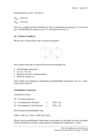 Módulo 2 – Página 8/14


Numericamente, com Ri = 0,8 tem-se:

  a
R Sist = 0,952371
  b
R Sist = 0,937626 .

Note que a exigência do funcionamento de 2 dos 3 componentes do arranjo (4, 5, 6) faz com
que a confiabilidade do sistema no caso “b” seja inferior à do caso “a”.


2.6 – Sistemas Complexos

Observe que o sistema abaixo não é do tipo série-paralelo.


                                            1                 3

                                                    5

                                            2                 4


Para a análise deste tipo de sistema existem técnicas baseadas em:

•   Probabilidade condicional;
•   Cut sets e Tie sets;
•   Diagrama de árvore e diagrama lógico;
•   Matriz de conexão, etc.

Neste módulo, são estudadas as abordagens por probabilidade condicional e cut sets, o méto-
do dos cortes mínimos.


Probabilidade Condicional

Considere os eventos:

SF = “O sistema funciona”;
F5 = “O componente 5 funciona”               →           P(F5 ) = R 5
F5 = “O componente 5 não funciona”.          →           P( F5 ) = Q 5

Pelo Teorema da Probabilidade Total,

P(SF) = P(SF | F5 ) × P(F5 ) + P(SF | F5 ) × P( F5 ) .

Observe que as probabilidades condicionais acima podem ser calculadas com base no próprio
sistema modificado conforme o estado operativo (condição) do componente 5. Assim:

                                                                      Prof. João Guilherme de Carvalho Costa
                                                           Instituto de Sistemas Elétricos e Energia – UNIFEI
 