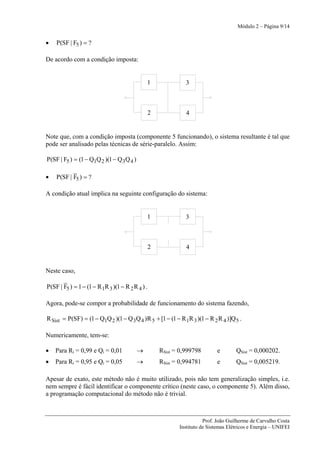 Módulo 2 – Página 9/14


•   P(SF | F5 ) = ?

De acordo com a condição imposta:


                                              1                 3



                                                  2             4


Note que, com a condição imposta (componente 5 funcionando), o sistema resultante é tal que
pode ser analisado pelas técnicas de série-paralelo. Assim:

P(SF | F5 ) = (1 − Q1Q 2 )(1 − Q 3Q 4 )

•   P(SF | F5 ) = ?

A condição atual implica na seguinte configuração do sistema:


                                              1                 3



                                                  2             4


Neste caso,

P(SF | F5 ) = 1 − (1 − R 1R 3 )(1 − R 2 R 4 ) .

Agora, pode-se compor a probabilidade de funcionamento do sistema fazendo,

R Sist = P(SF) = (1 − Q1Q 2 )(1 − Q 3Q 4 )R 5 + [1 − (1 − R 1R 3 )(1 − R 2 R 4 )]Q 5 .

Numericamente, tem-se:

•   Para Ri = 0,99 e Qi = 0,01            →           RSist = 0,999798        e       QSist = 0,000202.
•   Para Ri = 0,95 e Qi = 0,05            →           RSist = 0,994781        e       QSist = 0,005219.

Apesar de exato, este método não é muito utilizado, pois não tem generalização simples, i.e.
nem sempre é fácil identificar o componente crítico (neste caso, o componente 5). Além disso,
a programação computacional do método não é trivial.



                                                                        Prof. João Guilherme de Carvalho Costa
                                                             Instituto de Sistemas Elétricos e Energia – UNIFEI
 