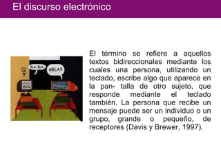 El discurso electrónico El término se refiere a aquellos textos bidireccionales mediante los cuales una persona, utilizando un teclado, escribe algo que aparece en la pan- talla de otro sujeto, que responde mediante el teclado también. La persona que recibe un mensaje puede ser un individuo o un grupo,   grande o pequeño, de receptores (Davis y Brewer, 1997). 