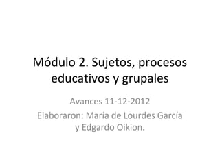 Módulo 2. Sujetos, procesos
  educativos y grupales
        Avances 11-12-2012
Elaboraron: María de Lourdes García
         y Edgardo Oikion.
 